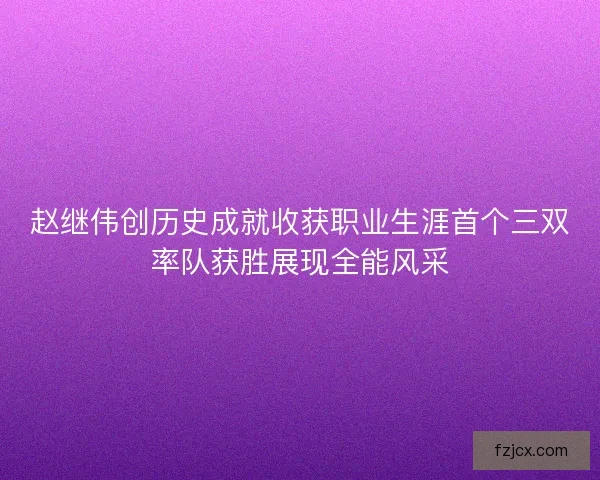 赵继伟创历史成就收获职业生涯首个三双率队获胜展现全能风采