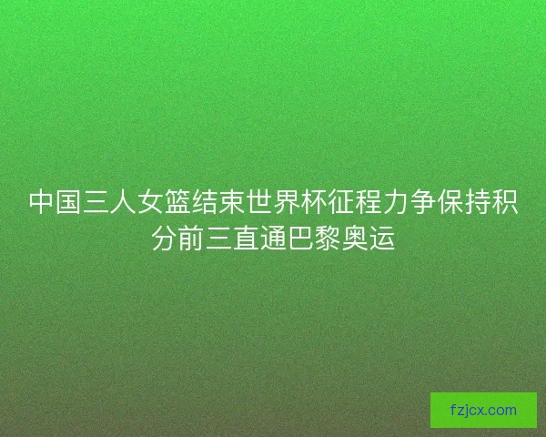 中国三人女篮结束世界杯征程力争保持积分前三直通巴黎奥运