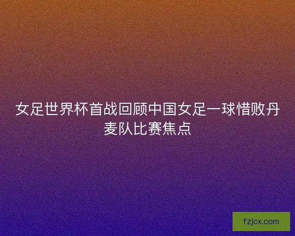 女足世界杯首战回顾中国女足一球惜败丹麦队比赛焦点