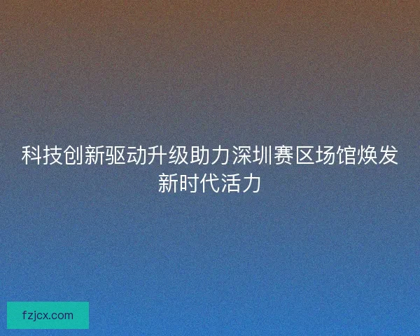 科技创新驱动升级助力深圳赛区场馆焕发新时代活力